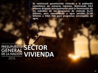 244
SECTOR
VIVIENDA
Se continuará garantizando vivienda a la población
colombiana de menores ingresos, destinando $3,4
billones dirigidos principalmente para la financiación de
los subsidios de los programas de vivienda $1,15
billones, para saneamiento y agua potable $1,68
billones y $462 mm para programas estratégicos de
agua.
 