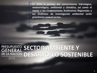 49
SECTOR AMBIENTE Y
DESARROLLO SOSTENIBLE
En 2016 la gestión del conocimiento hidrológico,
meteorológico, ambiental y climático, así como el
apoyo a las Corporaciones Autónomas Regionales y
los Institutos de Investigación ambiental serán
prioritarios para el sector.
 