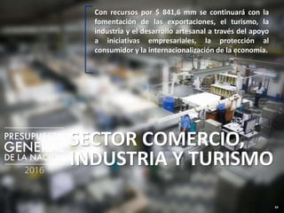 63
SECTOR COMERCIO,
INDUSTRIA Y TURISMO
Con recursos por $ 841,6 mm se continuará con la
fomentación de las exportaciones, el turismo, la
industria y el desarrollo artesanal a través del apoyo
a iniciativas empresariales, la protección al
consumidor y la internacionalización de la economía.
 