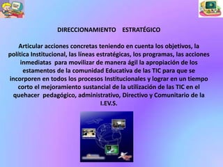 DIRECCIONAMIENTO ESTRATÉGICO

    Articular acciones concretas teniendo en cuenta los objetivos, la
política Institucional, las líneas estratégicas, los programas, las acciones
     inmediatas para movilizar de manera ágil la apropiación de los
      estamentos de la comunidad Educativa de las TIC para que se
incorporen en todos los procesos Institucionales y lograr en un tiempo
   corto el mejoramiento sustancial de la utilización de las TIC en el
 quehacer pedagógico, administrativo, Directivo y Comunitario de la
                                    I.EV.S.
 
