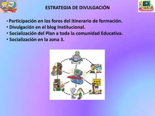 ESTRATEGIA DE DIVULGACIÓN

• Participación en los foros del itinerario de formación.
• Divulgación en el blog Institucional.
• Socialización del Plan a toda la comunidad Educativa.
• Socialización en la zona 3.
 
