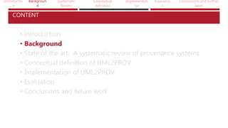 Introductio
n
Backgroun
d
Systematic
Review
Conceptual
definition
Implementati
on
Evaluatio
n
Conclusions and further
work
• Introduction
• Background
• State of the art: A systematic review of provenance systems
• Conceptual definition of UML2PROV
• Implementation of UML2PROV
• Evaluation
• Conclusions and future work
CONTENT
 