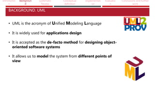 Introductio
n
Backgroun
d
Systematic
Review
Conceptual
definition
Implementati
on
Evaluatio
n
Conclusions and further
work
BACKGROUND. UML
• UML is the acronym of Unified Modeling Language
• It is widely used for applications design
• It is accepted as the de-facto method for designing object-
oriented software systems
• It allows us to model the system from different points of
view
 