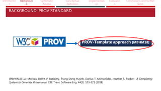 Introductio
n
Backgroun
d
Systematic
Review
Conceptual
definition
Implementati
on
Evaluatio
n
Conclusions and further
work
PROV-Template approach [MBHM18]
[MBHM18] Luc Moreau, Belfrit V. Batlajery, Trung Dong Huynh, Danius T. Michaelides, Heather S. Packer: A Templating
System to Generate Provenance. IEEE Trans. Software Eng. 44(2): 103-121 (2018)
BACKGROUND. PROV STANDARD
 