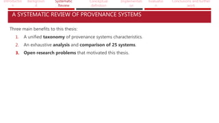 Introductio
n
Backgroun
d
Systematic
Review
Conceptual
definition
Implementati
on
Evaluatio
n
Conclusions and further
work
A SYSTEMATIC REVIEW OF PROVENANCE SYSTEMS
Three main benefits to this thesis:
1. A unified taxonomy of provenance systems characteristics.
2. An exhaustive analysis and comparison of 25 systems.
3. Open research problems that motivated this thesis.
 
