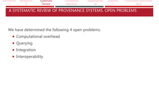 Introductio
n
Backgroun
d
Systematic
Review
Conceptual
definition
Implementati
on
Evaluatio
n
Conclusions and further
work
A SYSTEMATIC REVIEW OF PROVENANCE SYSTEMS. OPEN PROBLEMS
We have determined the following 4 open problems:
 Computational overhead
 Querying
 Integration
 Interoperability
 