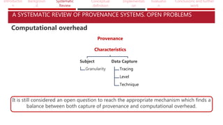 Introductio
n
Backgroun
d
Systematic
Review
Conceptual
definition
Implementati
on
Evaluatio
n
Conclusions and further
work
A SYSTEMATIC REVIEW OF PROVENANCE SYSTEMS. OPEN PROBLEMS
Computational overhead
It is still considered an open question to reach the appropriate mechanism which finds a
balance between both capture of provenance and computational overhead.
Provenance
Characteristics
Subject
Granularity
Data Capture
Tracing
Level
Technique
 