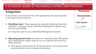 Introductio
n
Backgroun
d
Systematic
Review
Conceptual
definition
Implementati
on
Evaluatio
n
Conclusions and further
work
A SYSTEMATIC REVIEW OF PROVENANCE SYSTEMS. OPEN PROBLEMS
Integration
In our review, we uncovered two main approaches for capturing data
in the least intrusive manner:
 Workflow-level: These approaches advocate declaring the entire
workflow in advance using a Workflow Management System (e.g.,
VisTrails and ZOOM)
It requires users to use a Workflow Management System.
 Operating System-level: provenance is captured at the API system
level. Applications maight need to run on a special OS kernel (e.g.,
PASS and ES3)
They capture provenance for all the executions, such provenance
may provide too much irrelevant information.
Provenance
Characteristics
Data Capture
Level
 