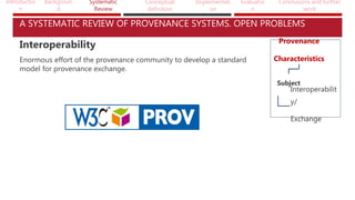 Introductio
n
Backgroun
d
Systematic
Review
Conceptual
definition
Implementati
on
Evaluatio
n
Conclusions and further
work
A SYSTEMATIC REVIEW OF PROVENANCE SYSTEMS. OPEN PROBLEMS
Provenance
Characteristics
Subject
Interoperabilit
y/
Exchange
Interoperability
Enormous effort of the provenance community to develop a standard
model for provenance exchange.
 