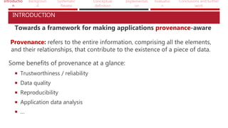 Introductio
n
Backgroun
d
Systematic
Review
Conceptual
definition
Implementati
on
Evaluatio
n
Conclusions and further
work
INTRODUCTION
Towards a framework for making applications provenance-aware
Provenance: refers to the entire information, comprising all the elements,
and their relationships, that contribute to the existence of a piece of data.
Some benefits of provenance at a glance:
 Trustworthiness / reliability
 Data quality
 Reproducibility
 Application data analysis
 …
 