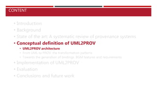 • Introduction
• Background
• State of the art: A systematic review of provenance systems
• Conceptual definition of UML2PROV
• UML2PROV architecture
• From UML to PROV: the transformation patterns
• Towards the generation of bindings. BGM features and requirements
• Implementation of UML2PROV
• Evaluation
• Conclusions and future work
CONTENT
 
