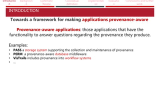 Introductio
n
Backgroun
d
Systematic
Review
Conceptual
definition
Implementati
on
Evaluatio
n
Conclusions and further
work
INTRODUCTION
Towards a framework for making applications provenance-aware
Provenance-aware applications: those applications that have the
functionality to answer questions regarding the provenance they produce.
Examples:
• PASS a storage system supporting the collection and maintenance of provenance
• PERM a provenance-aware database middleware
• VisTrails includes provenance into workflow systems
• …
 