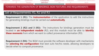 Introductio
n
Backgroun
d
Systematic
Review
Conceptual
definition
Implementati
on
Evaluatio
n
Conclusions and further
work
TOWARDS THE GENERATION OF BINDINGS. BGM FEATURES AND REQUIREMENTS
Set of Requirements: R1, R2 and R3
Requirement 1 (R1): The instrumentation of the application to add the instructions
for generating bindings must be carried out automatically.
Requirement 2 (R2) and 3 (R3): The instructions for bindings generation must be
located in an independent module (R2), and this module must be able to identify
those moments from which we want to collect provenance information (R3).
Requirement 4 (R4): The BGM must provide the software developer with mechanisms
for selecting the configuration that best suits her/his needs, allowing developers to
decide when to compute provenance.
 