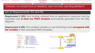 Introductio
n
Backgroun
d
Systematic
Review
Conceptual
definition
Implementati
on
Evaluatio
n
Conclusions and further
work
TOWARDS THE GENERATION OF BINDINGS. BGM FEATURES AND REQUIREMENTS
Set of Requirements: R5 and R6
Requirement 5 (R5): Each binding obtained from an application’s execution must be
associated with at least one PROV template automatically generated from the UML
diagrams.
Requirement 6 (R6): The variables included in a set of bindings must correspond with
the variables in their associated PROV templates.
 