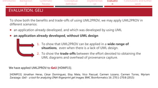 Introductio
n
Backgroun
d
Systematic
Review
Conceptual
definition
Implementati
on
Evaluatio
n
Conclusions and further
work
EVALUATION. GELJ
To show both the benefits and trade-offs of using UML2PROV, we may apply UML2PROV in
different scenarios:
 an application already developed, and which was developed by using UML
 an application already developed, without UML design
1. To show that UML2PROV can be applied in a wide range of
situations, even when there is a lack of UML design.
2. To show the trade-offs between the effort devoted to obtaining the
UML diagrams and overhead of provenance capture.
We have applied UML2PROV to GelJ [HDMP15].
[HDMP15] Jónathan Heras, César Domínguez, Eloy Mata, Vico Pascual, Carmen Lozano, Carmen Torres, Myriam
Zarazaga: GelJ - a tool for analyzing DNA fingerprint gel images. BMC Bioinformatics 16: 270:1-270:8 (2015)
 