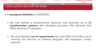 Introductio
n
Backgroun
d
Systematic
Review
Conceptual
definition
Implementati
on
Evaluatio
n
Conclusions and further
work
CONCLUSIONS AND FURTHER WORK
 A conceptual definition of UML2PROV
1. We have defined a comprehensive, extensive, and systematic set of 17
transformation patterns that ultimately associates UML elements with
PROV elements of a template.
2. We have defined a set of requirements that each BGM must fulfil so as to
minimise the intrusion on software designers’ and developers’ modus
operandi.
 
