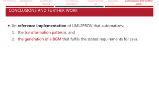 Introductio
n
Backgroun
d
Systematic
Review
Conceptual
definition
Implementati
on
Evaluatio
n
Conclusions and further
work
CONCLUSIONS AND FURTHER WORK
 An reference implementation of UML2PROV that automatizes:
1. the transformation patterns, and
2. the generation of a BGM that fulfils the stated requirements for Java.
 