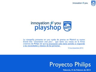 PÁGINA1
La compañía presenta en una rueda de prensa en Madrid su nuevo
brand line “innovation and you”, que tiene sus raíces en la firme
creencia de Philips de que la innovación sólo tiene sentido si responde
a las necesidades y deseos de las personas
12 de diciembre 2013
Proyecto Philips
Valencia,15 de Febrero de 2014
 
