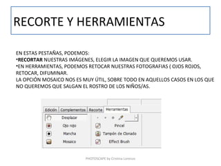 RECORTE Y HERRAMIENTAS

EN ESTAS PESTAÑAS, PODEMOS:
•RECORTAR NUESTRAS IMÁGENES, ELEGIR LA IMAGEN QUE QUEREMOS USAR.
•EN HERRAMIENTAS, PODEMOS RETOCAR NUESTRAS FOTOGRAFIAS ( OJOS ROJOS,
RETOCAR, DIFUMINAR.
LA OPCIÓN MOSAICO NOS ES MUY ÚTIL, SOBRE TODO EN AQUELLOS CASOS EN LOS QUE
NO QUEREMOS QUE SALGAN EL ROSTRO DE LOS NIÑOS/AS.




                         PHOTOSCAPE by Cristina Lorenzo
 