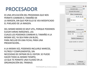 PROCESADOR
ES UNA APLICACIÓN DEL PROGRAMA QUE NOS
PERMITE CAMBIAR EL TAMAÑO DE
LA IMAGEN, SIN QUE POR ELLO SE VEA MODIFICADO
EL PIXELADO DE LA IMAGEN.

DEL MISMO MODO ES MUY UTIL, PORQUE PODEMOS
ELEGIR VARIAS IMÁGENES, LAS
CUALES LES PODEMOS CAMBIAR EL TAMAÑO A LA
MISMA VEZ, YA SEA PARA UN BLOG,
PARA INCLUIR EN UNA FICHA, PARA UNA
PRESENTACIÓN…

A LA MISMA VEZ, PODEMOS INCLUIRLE MARCOS,
FILTROS Y COMPLEMENTOS, SIN
NECESIDAD DE ENTRAR EN EL EDITOR. SE PUEDE
HACER TODO AL MISMO TIEMPO,
LO QUE TE PERMITE UNA FLUIDEZ EN LA
ORGANIZACIÓN DEL TRABAJO.
                            PHOTOSCAPE by Cristina Lorenzo
 