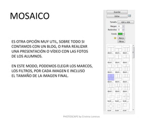 MOSAICO

ES OTRA OPCIÓN MUY UTIL, SOBRE TODO SI
CONTAMOS CON UN BLOG, O PARA REALIZAR
UNA PRESENTACIÓN O VÍDEO CON LAS FOTOS
DE LOS ALUMNOS.

EN ESTE MODO, PODEMOS ELEGIR LOS MARCOS,
LOS FILTROS, POR CADA IMAGEN E INCLUSO
EL TAMAÑO DE LA IMAGEN FINAL.




                         PHOTOSCAPE by Cristina Lorenzo
 