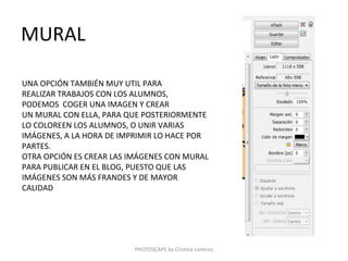 MURAL

UNA OPCIÓN TAMBIÉN MUY UTIL PARA
REALIZAR TRABAJOS CON LOS ALUMNOS,
PODEMOS COGER UNA IMAGEN Y CREAR
UN MURAL CON ELLA, PARA QUE POSTERIORMENTE
LO COLOREEN LOS ALUMNOS, O UNIR VARIAS
IMÁGENES, A LA HORA DE IMPRIMIR LO HACE POR
PARTES.
OTRA OPCIÓN ES CREAR LAS IMÁGENES CON MURAL
PARA PUBLICAR EN EL BLOG, PUESTO QUE LAS
IMÁGENES SON MÁS FRANDES Y DE MAYOR
CALIDAD




                         PHOTOSCAPE by Cristina Lorenzo
 