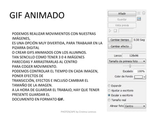 GIF ANIMADO
PODEMOS REALIZAR MOVIMIENTOS CON NUESTRAS
IMÁGENES,
ES UNA OPCIÓN MUY DIVERTIDA, PARA TRABAJAR EN LA
PIZARRA DIGITAL
O CREAR GIFS ANIMADOS CON LOS ALUMNOS.
TAN SENCILLO COMO TENER 3 0 4 IMÁGENES
PARECIDAS Y ARRASTRARLAS AL CENTRO
PARA COGER MOVIMIENTO.
PODEMOS CONTROLAR EL TIEMPO EN CADA IMAGEN,
PONER EFECTOS DE
TRANSICCIÓN, EFECTOS E INCLUSO CAMBIAR EL
TAMAÑO DE LA IMAGEN.
A LA HORA DE GUARDAR EL TRABAJO, HAY QUE TENER
PRESENTE GUARDAR EL
DOCUMENTO EN FORMATO GIF.


                         PHOTOSCAPE by Cristina Lorenzo
 