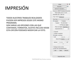 IMPRESIÓN
TODOS NUESTROS TRABAJOS REALIZADOS
PUEDEN SER IMPRESOS DESDE ESTE MISMO
PROGRAMA.
SON VARIAS LAS OPCIONES CON LAS QUE
CONTAMOS, FORMATOS, AJUSTES INCLUSO DESDE
ESTA OPCIÓN PODEMOS MODIFICAR LA FOTO.




                        PHOTOSCAPE by Cristina Lorenzo
 