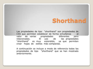 Shorthand
Las propiedades de tipo "shorthand" son propiedades de
CSS que permiten establecer de forma simultánea      el
valor   de varias     propiedades    diferentes    pero
relacionadas.       El   uso      de    las propiedades
"shorthand"   es muy     extendido,  ya que permiten
crear hojas de estilos más compactas.

A continuación se incluye a modo de referencia todas las
propiedades de tipo "shorthand" que se han mostrado
anteriormente.
 