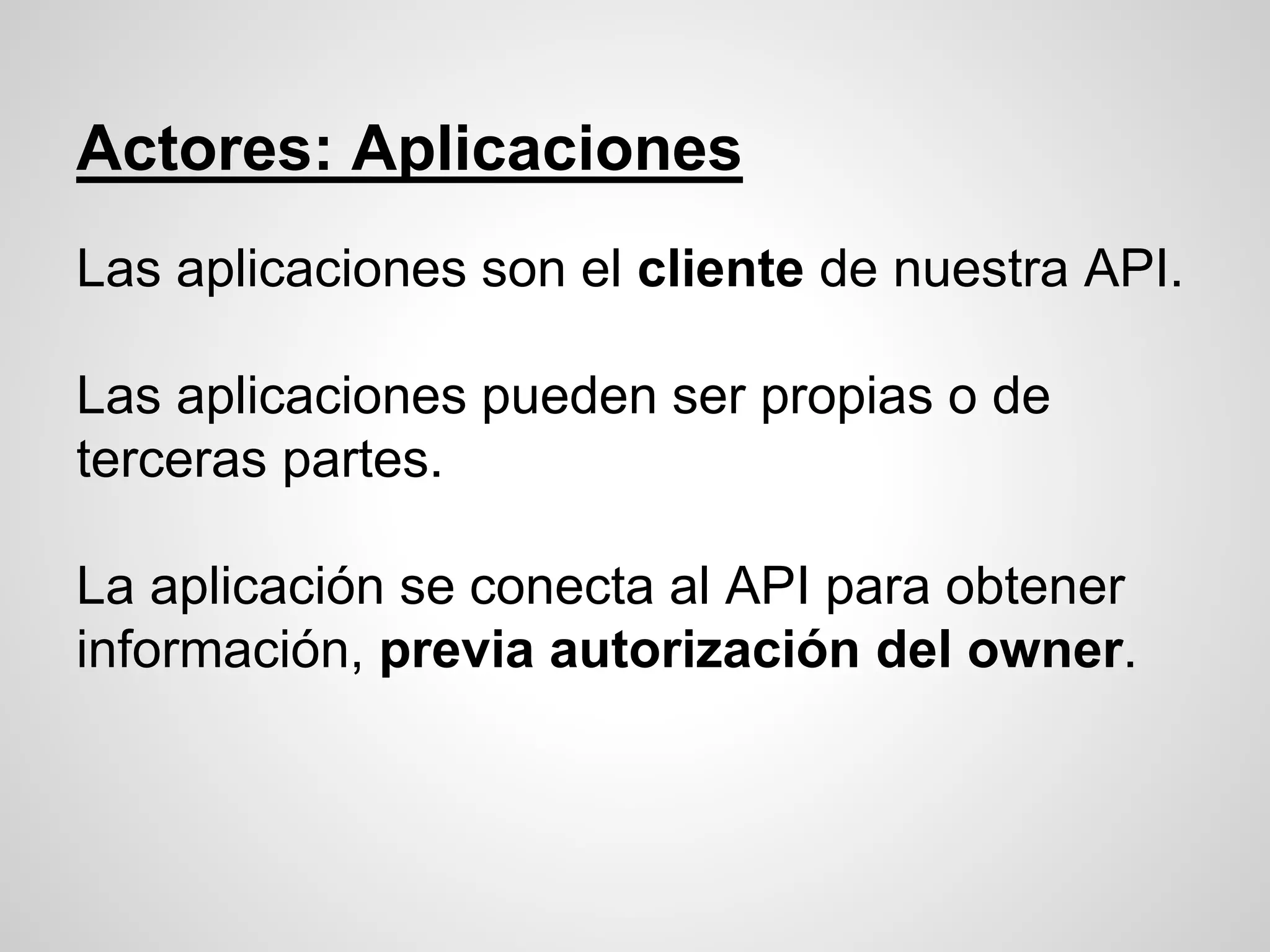 Actores: Aplicaciones
Las aplicaciones son el cliente de nuestra API.
Las aplicaciones pueden ser propias o de
terceras partes.
La aplicación se conecta al API para obtener
información, previa autorización del owner.
 