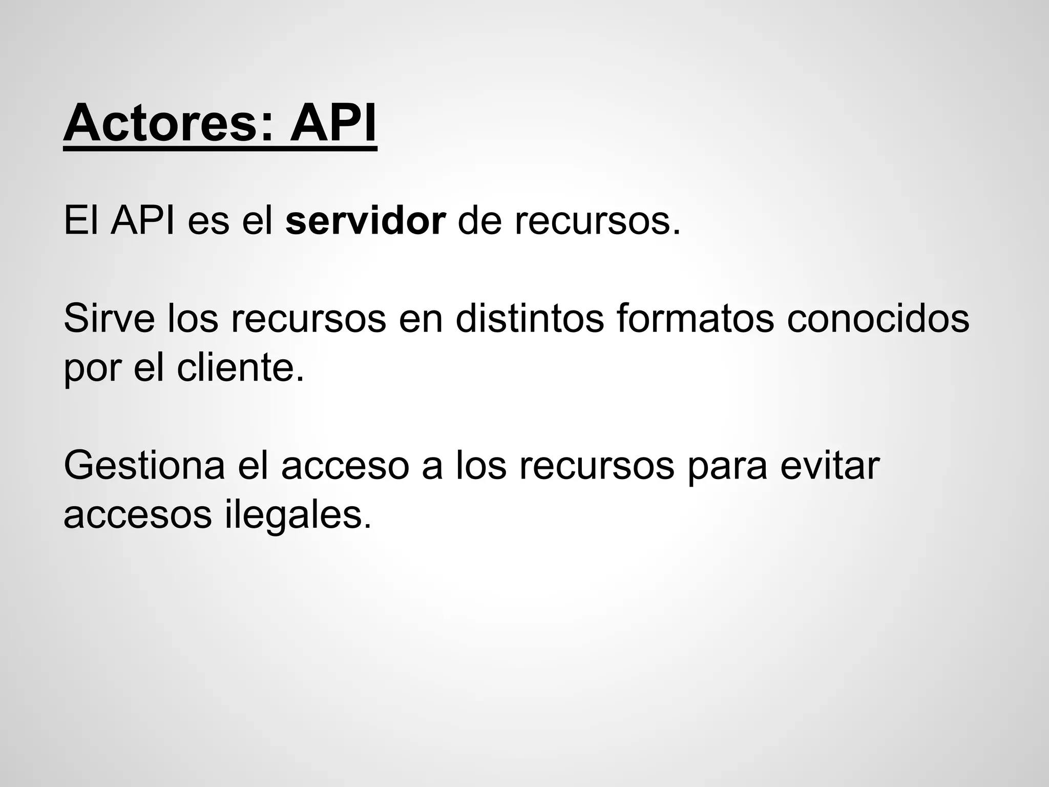 Actores: API
El API es el servidor de recursos.
Sirve los recursos en distintos formatos conocidos
por el cliente.
Gestiona el acceso a los recursos para evitar
accesos ilegales.
 