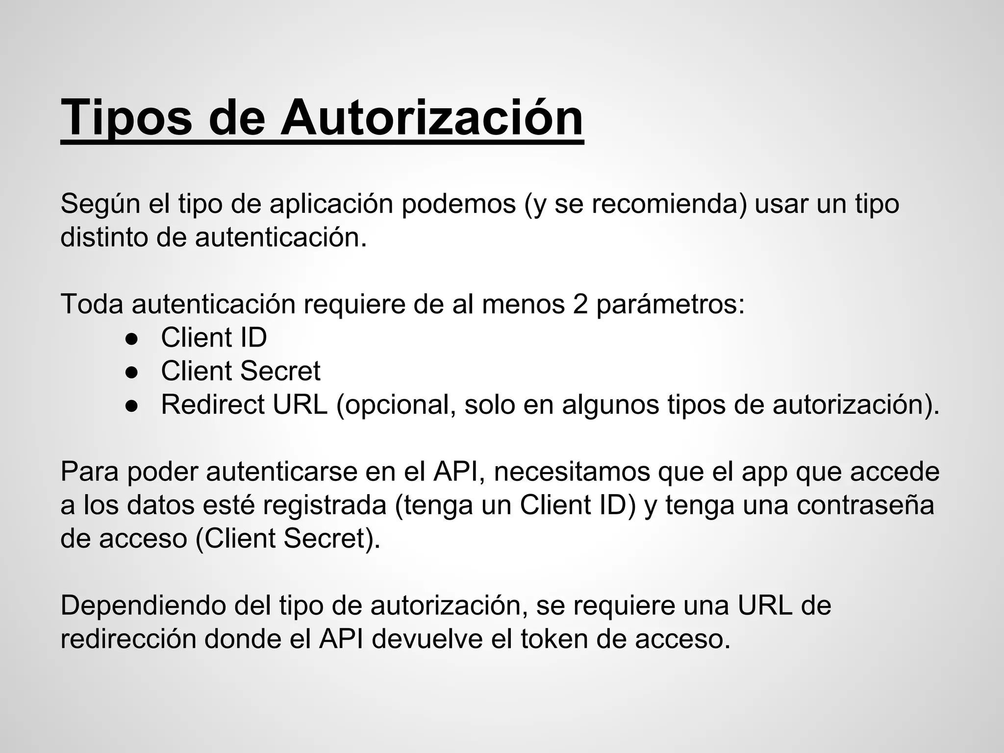 Tipos de Autorización
Según el tipo de aplicación podemos (y se recomienda) usar un tipo
distinto de autenticación.
Toda autenticación requiere de al menos 2 parámetros:
● Client ID
● Client Secret
● Redirect URL (opcional, solo en algunos tipos de autorización).
Para poder autenticarse en el API, necesitamos que el app que accede
a los datos esté registrada (tenga un Client ID) y tenga una contraseña
de acceso (Client Secret).
Dependiendo del tipo de autorización, se requiere una URL de
redirección donde el API devuelve el token de acceso.
 