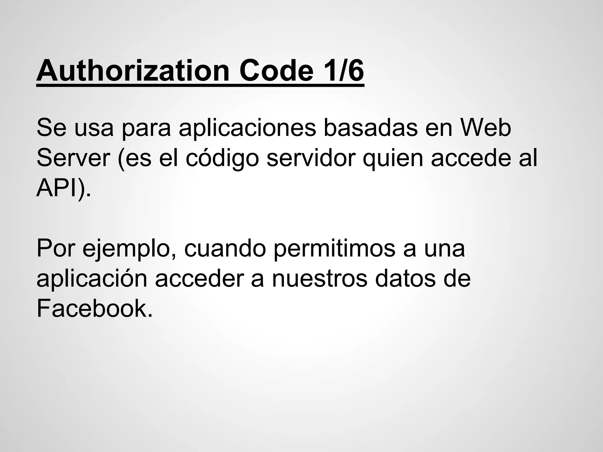 Authorization Code 1/6
Se usa para aplicaciones basadas en Web
Server (es el código servidor quien accede al
API).
Por ejemplo, cuando permitimos a una
aplicación acceder a nuestros datos de
Facebook.
 