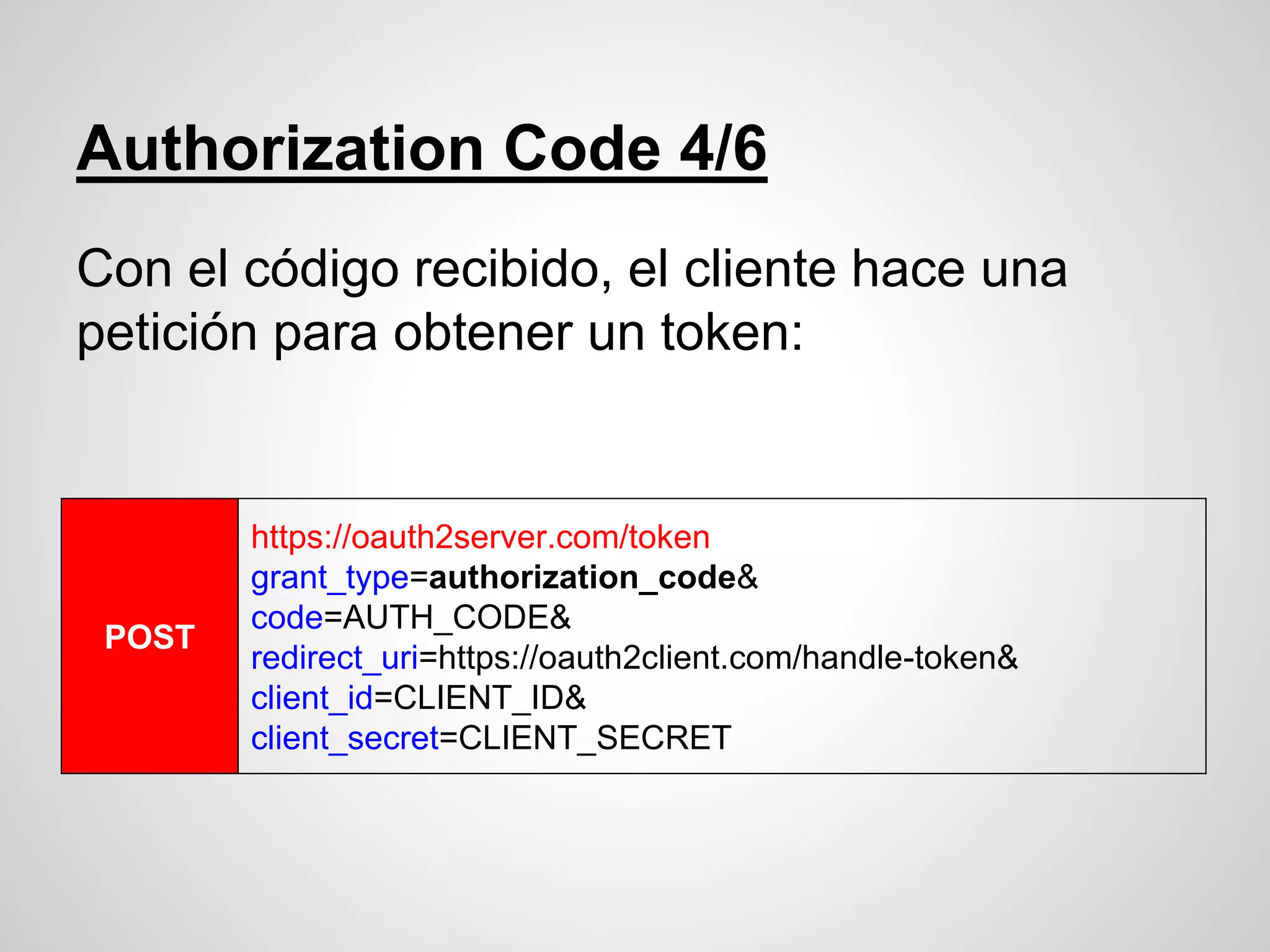 Authorization Code 4/6
Con el código recibido, el cliente hace una
petición para obtener un token:
POST
https://oauth2server.com/token
grant_type=authorization_code&
code=AUTH_CODE&
redirect_uri=https://oauth2client.com/handle-token&
client_id=CLIENT_ID&
client_secret=CLIENT_SECRET
 