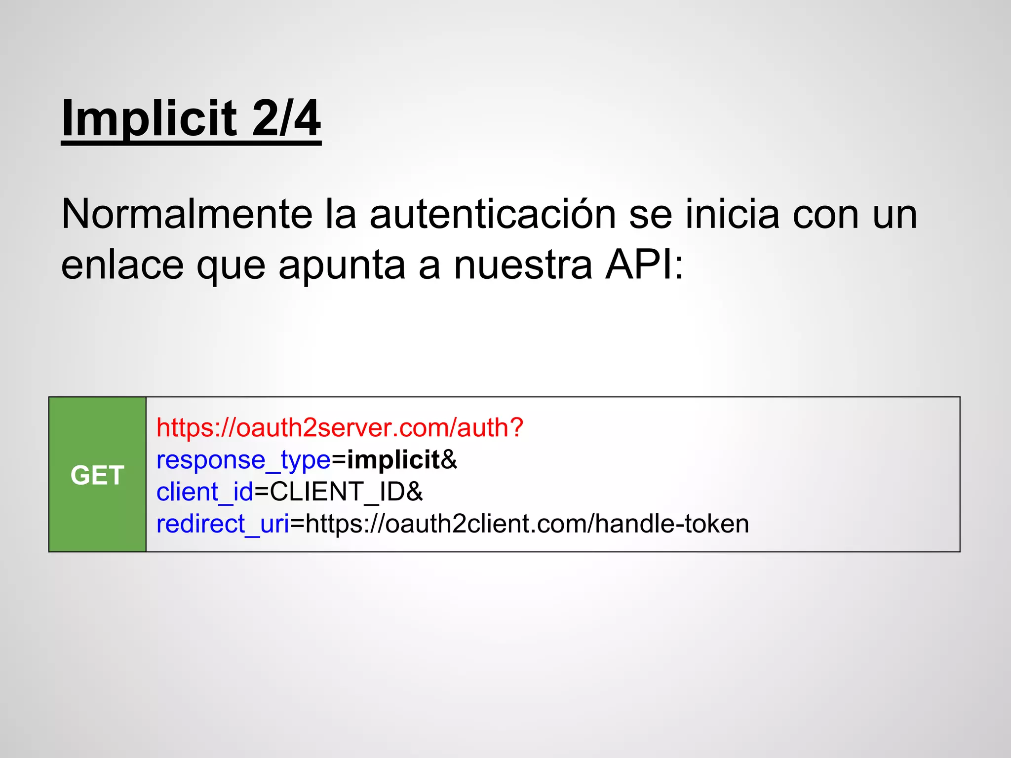 Implicit 2/4
Normalmente la autenticación se inicia con un
enlace que apunta a nuestra API:
GET
https://oauth2server.com/auth?
response_type=implicit&
client_id=CLIENT_ID&
redirect_uri=https://oauth2client.com/handle-token
 