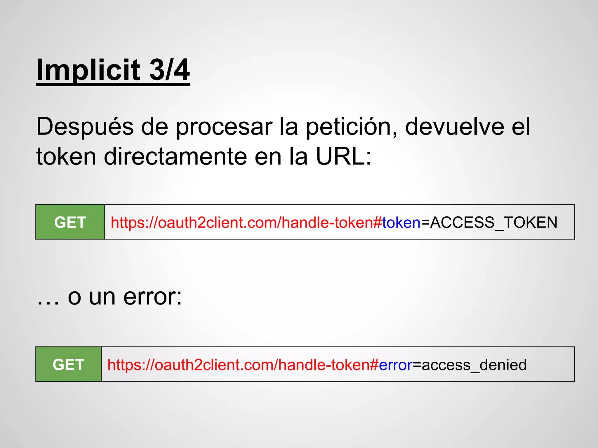 Implicit 3/4
Después de procesar la petición, devuelve el
token directamente en la URL:
… o un error:
GET https://oauth2client.com/handle-token#token=ACCESS_TOKEN
GET https://oauth2client.com/handle-token#error=access_denied
 