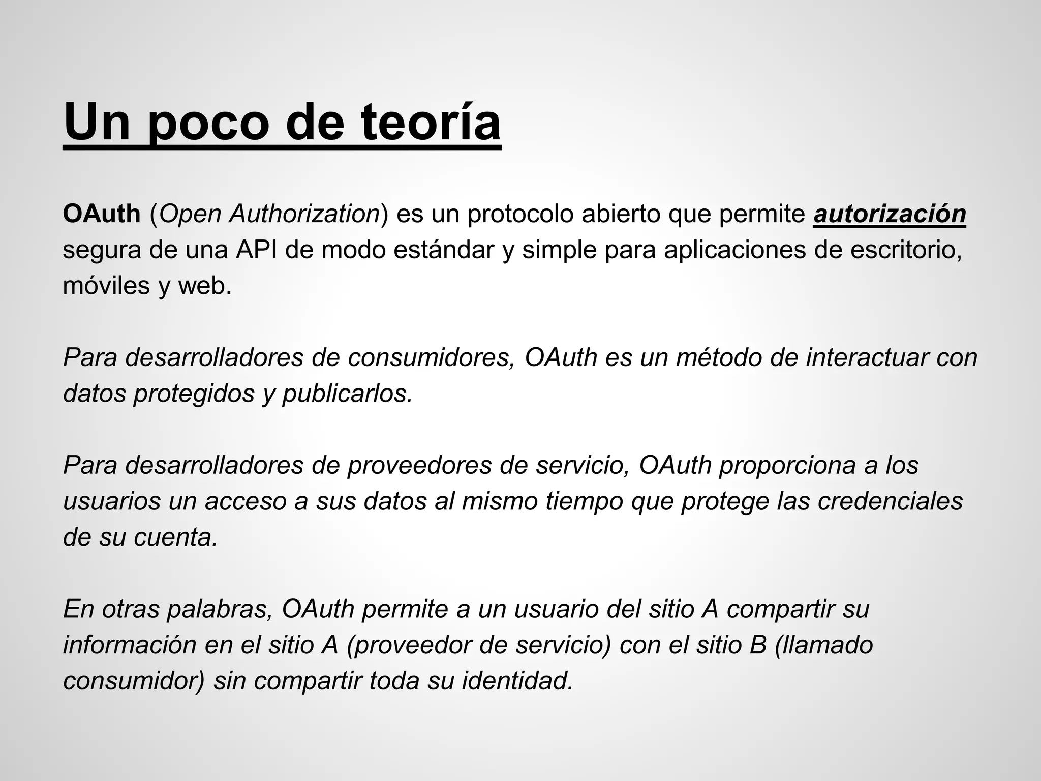 Un poco de teoría
OAuth (Open Authorization) es un protocolo abierto que permite autorización
segura de una API de modo estándar y simple para aplicaciones de escritorio,
móviles y web.
Para desarrolladores de consumidores, OAuth es un método de interactuar con
datos protegidos y publicarlos.
Para desarrolladores de proveedores de servicio, OAuth proporciona a los
usuarios un acceso a sus datos al mismo tiempo que protege las credenciales
de su cuenta.
En otras palabras, OAuth permite a un usuario del sitio A compartir su
información en el sitio A (proveedor de servicio) con el sitio B (llamado
consumidor) sin compartir toda su identidad.
 