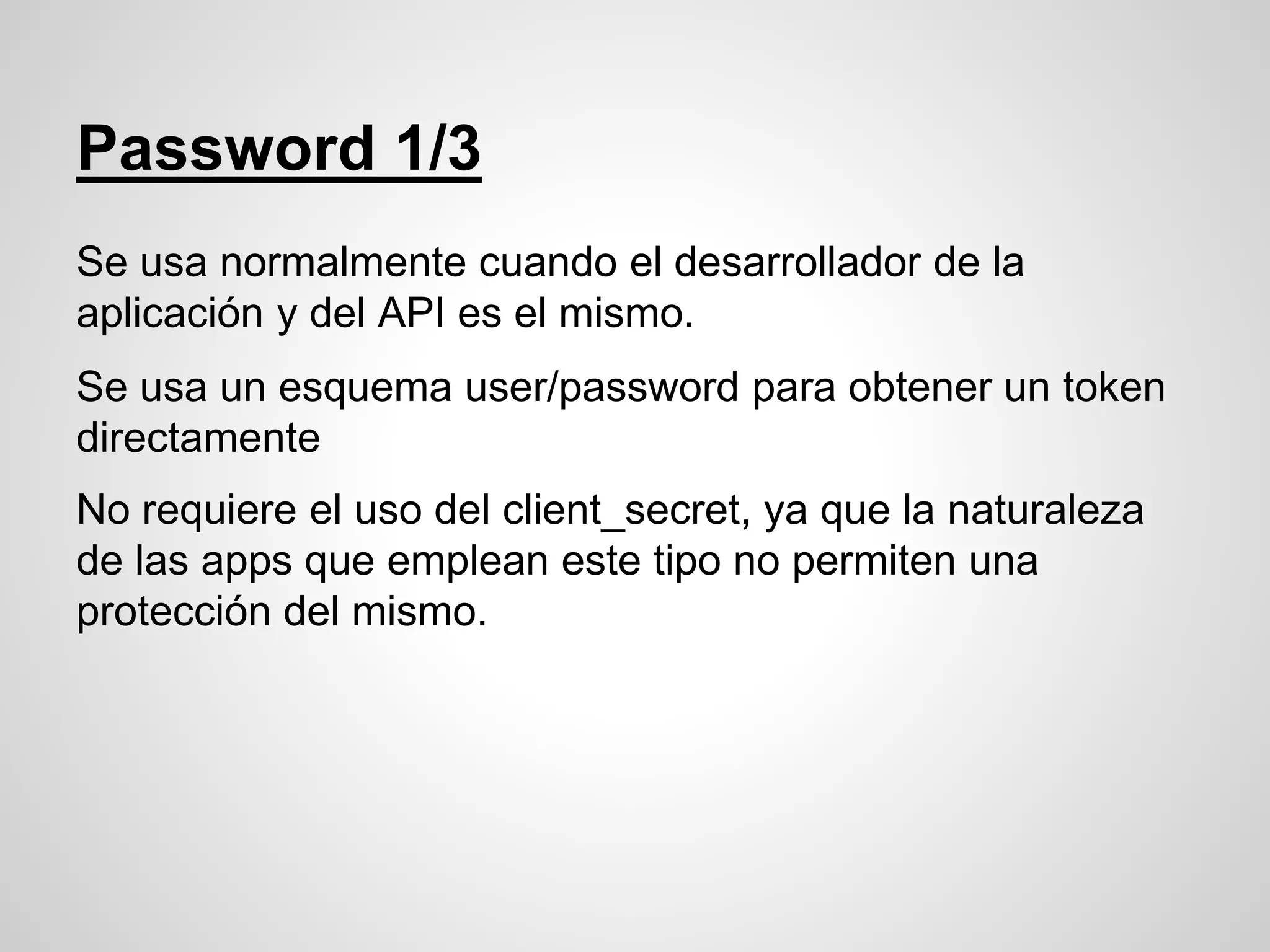 Password 1/3
Se usa normalmente cuando el desarrollador de la
aplicación y del API es el mismo.
Se usa un esquema user/password para obtener un token
directamente
No requiere el uso del client_secret, ya que la naturaleza
de las apps que emplean este tipo no permiten una
protección del mismo.
 