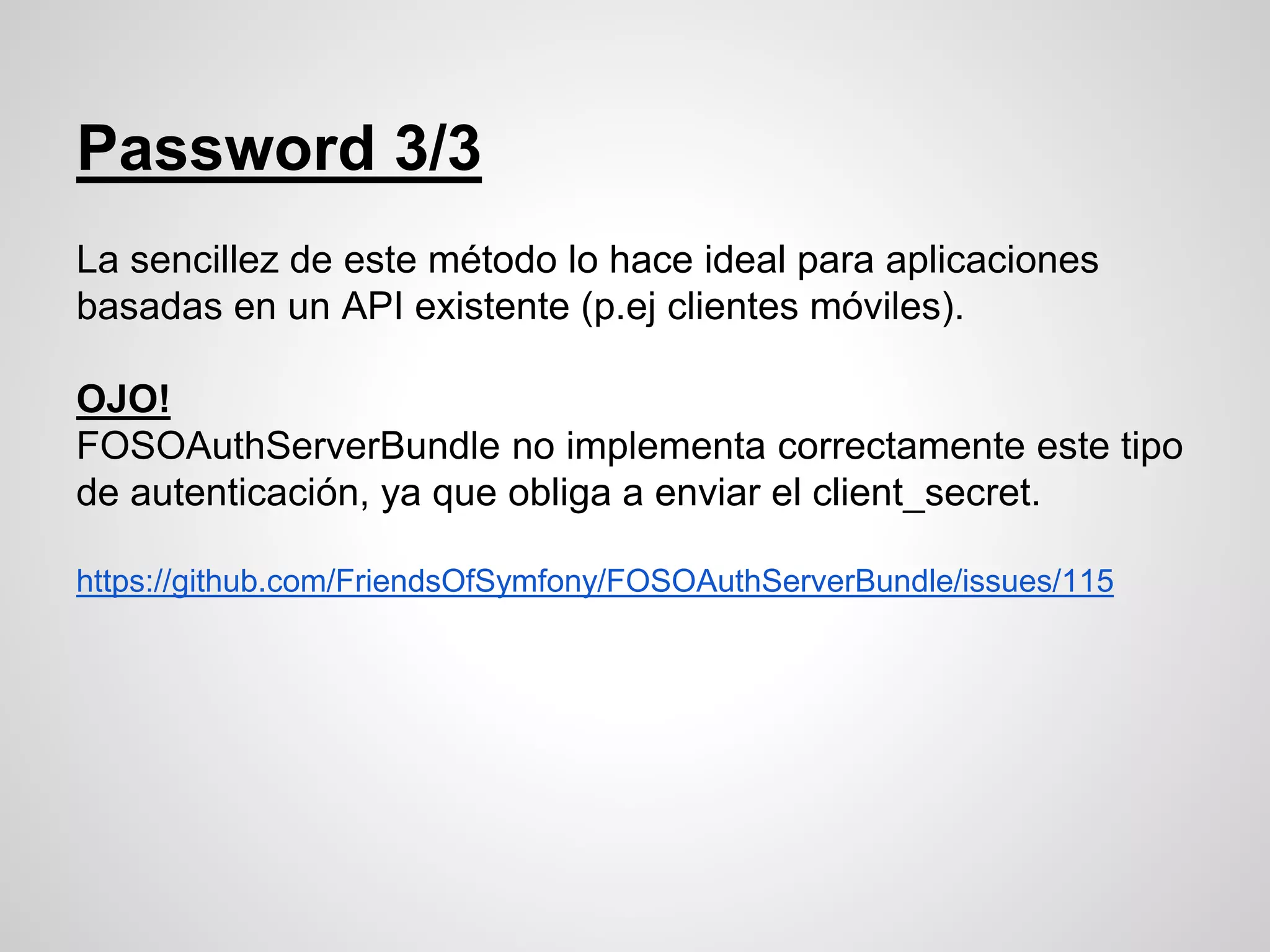 La sencillez de este método lo hace ideal para aplicaciones
basadas en un API existente (p.ej clientes móviles).
OJO!
FOSOAuthServerBundle no implementa correctamente este tipo
de autenticación, ya que obliga a enviar el client_secret.
https://github.com/FriendsOfSymfony/FOSOAuthServerBundle/issues/115
Password 3/3
 
