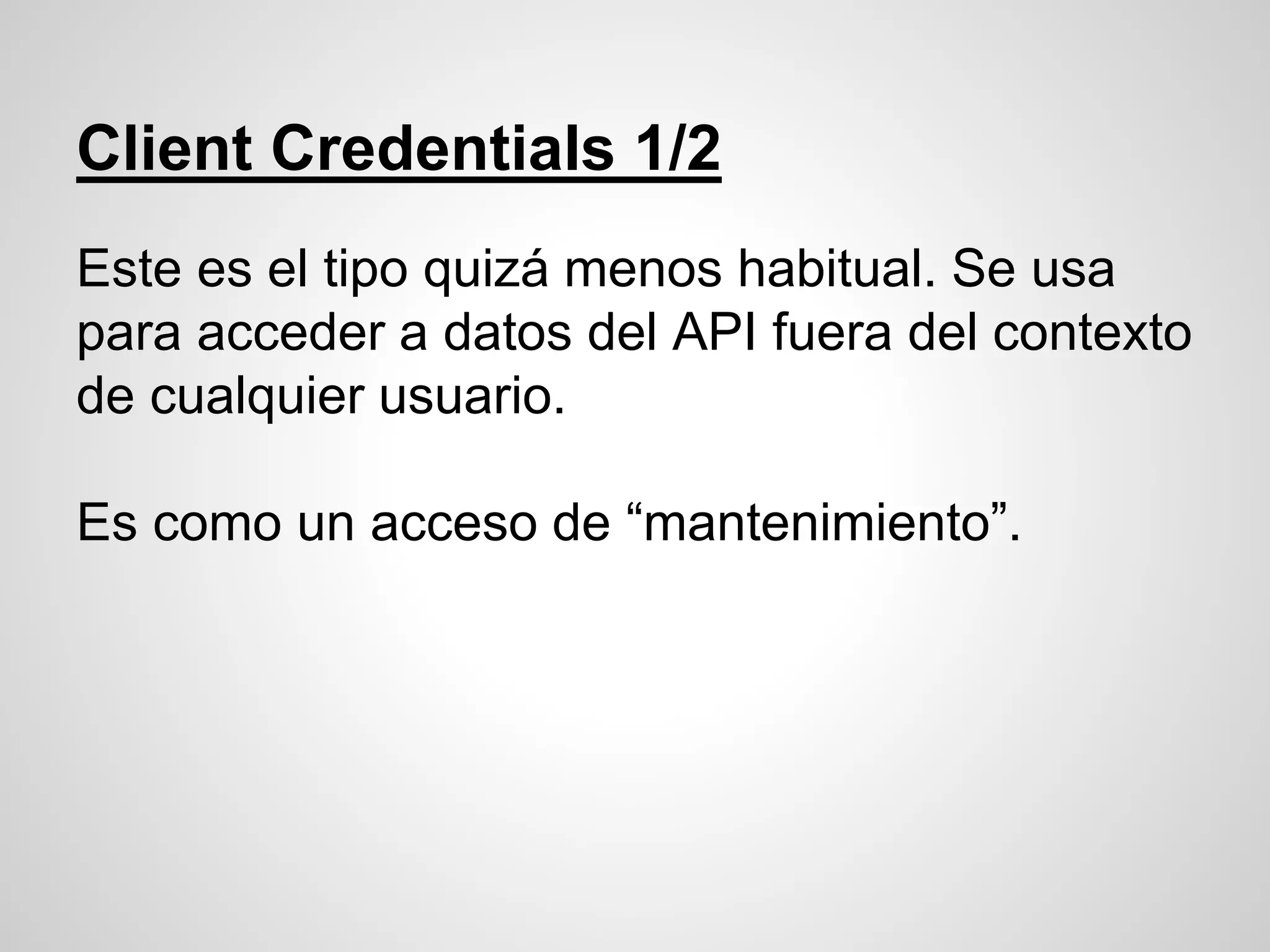 Client Credentials 1/2
Este es el tipo quizá menos habitual. Se usa
para acceder a datos del API fuera del contexto
de cualquier usuario.
Es como un acceso de “mantenimiento”.
 