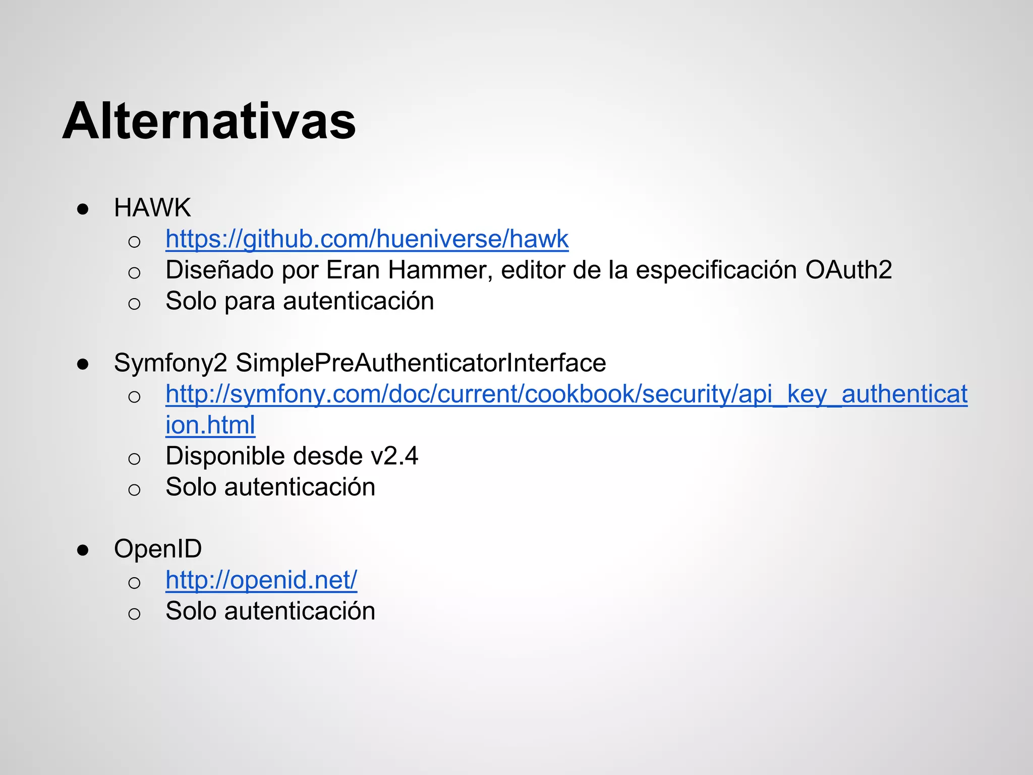 Alternativas
● HAWK
o https://github.com/hueniverse/hawk
o Diseñado por Eran Hammer, editor de la especificación OAuth2
o Solo para autenticación
● Symfony2 SimplePreAuthenticatorInterface
o http://symfony.com/doc/current/cookbook/security/api_key_authenticat
ion.html
o Disponible desde v2.4
o Solo autenticación
● OpenID
o http://openid.net/
o Solo autenticación
 