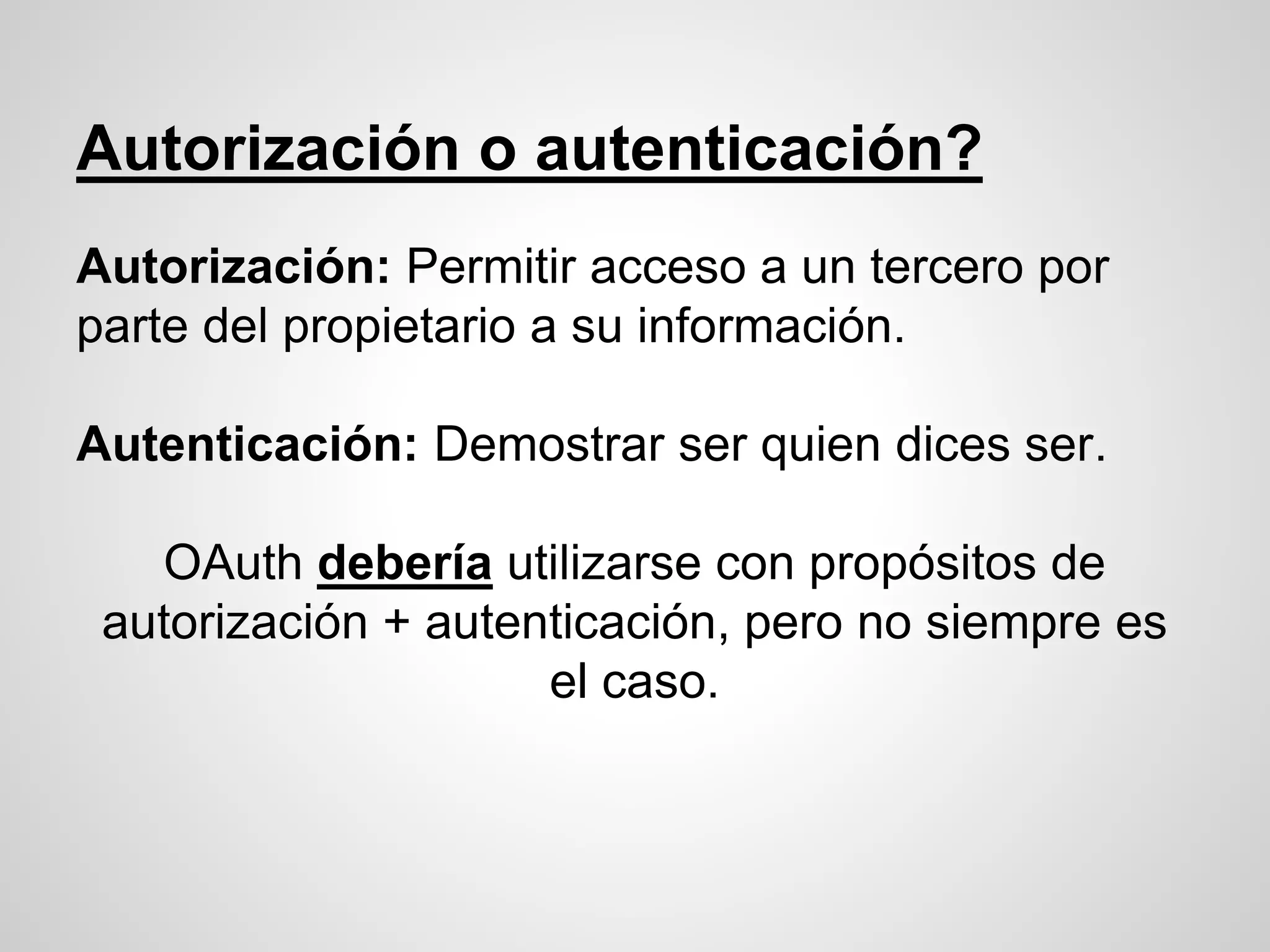 Autorización o autenticación?
Autorización: Permitir acceso a un tercero por
parte del propietario a su información.
Autenticación: Demostrar ser quien dices ser.
OAuth debería utilizarse con propósitos de
autorización + autenticación, pero no siempre es
el caso.
 