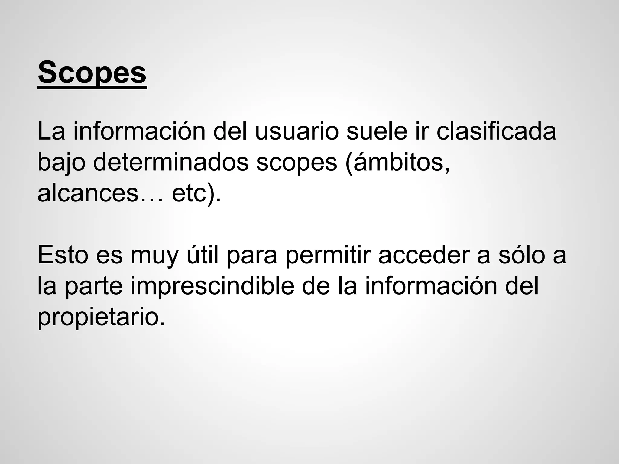 Scopes
La información del usuario suele ir clasificada
bajo determinados scopes (ámbitos,
alcances… etc).
Esto es muy útil para permitir acceder a sólo a
la parte imprescindible de la información del
propietario.
 