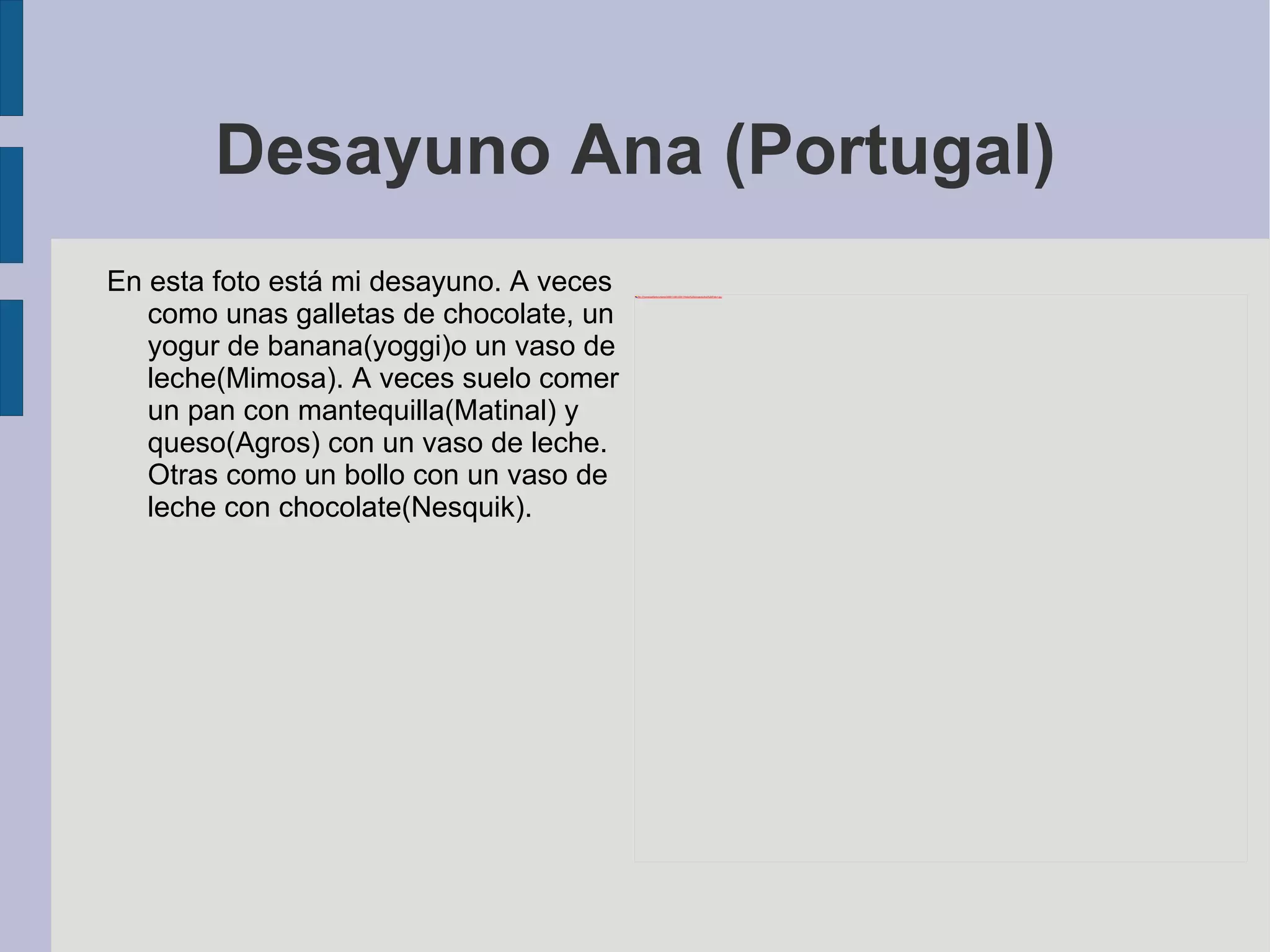 Desayuno Ana (Portugal) En esta foto está mi  desayuno.  A veces como unas galletas de chocolate, un yogur de banana(yoggi)o un vaso de leche(Mimosa). A veces suelo comer un pan con mantequilla(Matinal) y queso(Agros) con un vaso de leche. Otras como un bollo con un vaso de leche con chocolate(Nesquik). 