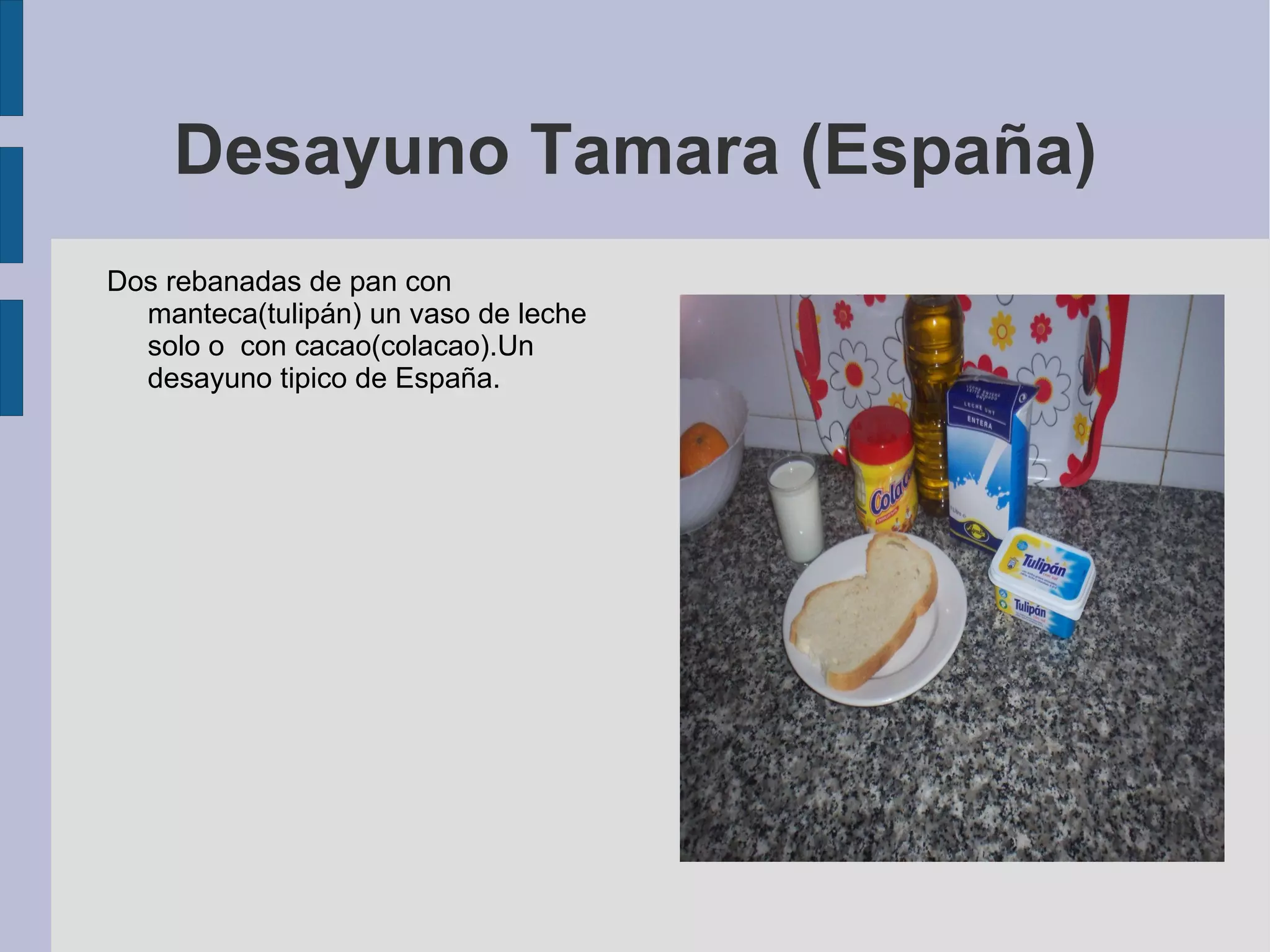 Desayuno Tamara (España) Dos rebanadas de pan con manteca(tulipán) un vaso de leche solo o  con cacao(colacao).Un desayuno tipico de España. 
