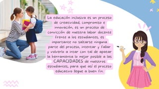La educación inclusiva es un proceso
de creatividad, compromiso e
innovación, es un proceso de
convicción de nuestra labor docente
frente a los estudiantes, es
importante no saltarse ninguna
parte del proceso, intentar y fallar
y volverlo a intar con tal de apatar
la herramienta lo mejor posible a las
CAPACIDADES de nuestros
estudiantes, para que así el proceso
educativo llegue a buen fin.
 