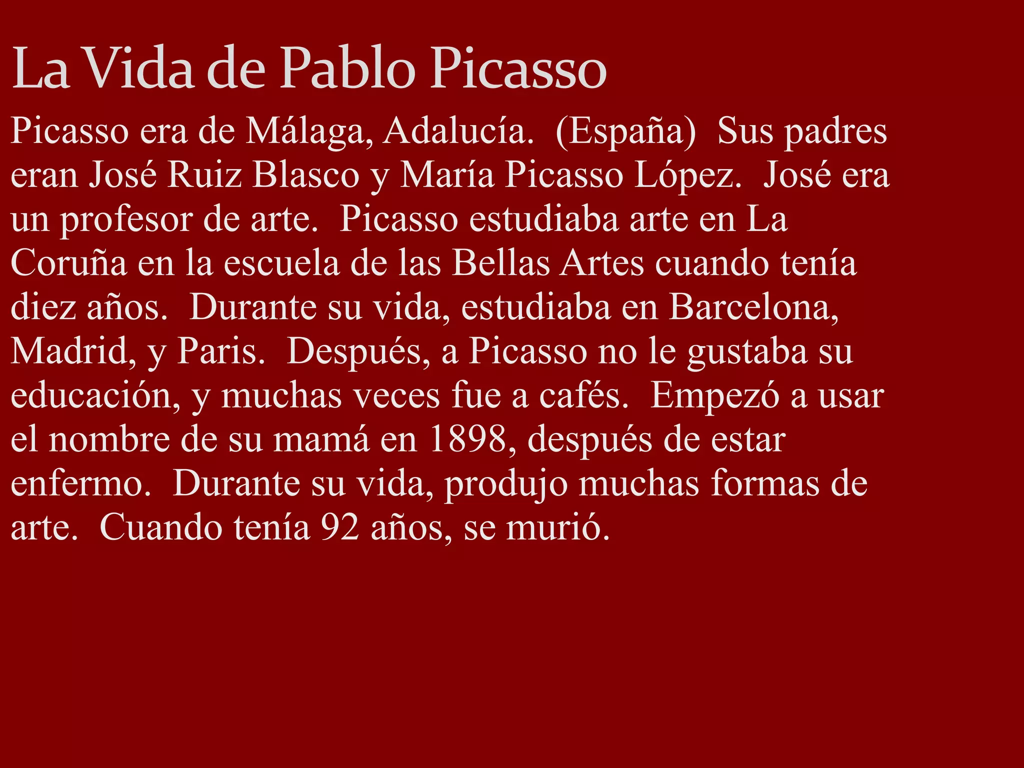 La Vida de Pablo Picasso Picasso era de Málaga, Adalucía. (España) Sus padres eran José Ruiz Blasco y María Picasso López. José era un profesor de arte. Picasso estudiaba arte en La Coruña en la escuela de las Bellas Artes cuando tenía diez años. Durante su vida, estudiaba en Barcelona, Madrid, y Paris. Después, a Picasso no le gustaba su educación, y muchas veces fue a cafés. Empezó a usar el nombre de su mamá en 1898, después de estar enfermo. Durante su vida, produjo muchas formas de arte. Cuando tenía 92 años, se murió.
