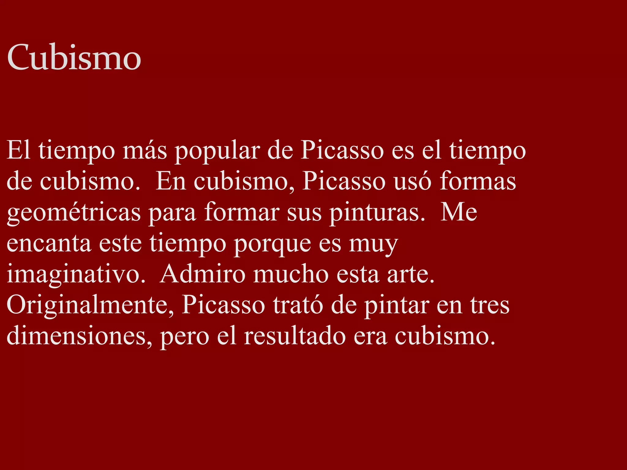 Cubismo El tiempo más popular de Picasso es el tiempo de cubismo. En cubismo, Picasso usó formas geométricas para formar sus pinturas. Me encanta este tiempo porque es muy imaginativo. Admiro mucho esta arte. Originalmente, Picasso trató de pintar en tres dimensiones, pero el resultado era cubismo.