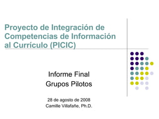 Proyecto de Integración de Competencias de Información  al Currículo (PICIC) Informe Final Grupos Pilotos 28 de agosto de 2008 Camille Villafa ñe, Ph.D. 