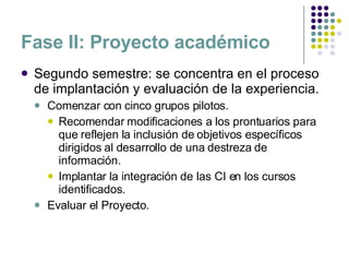 Fase II: Proyecto académico Segundo semestre: se concentra en el proceso de implantación y evaluación de la experiencia. Comenzar con cinco grupos pilotos. Recomendar modificaciones a los prontuarios para que reflejen la inclusión de objetivos específicos dirigidos al desarrollo de una destreza de información. Implantar la integración de las CI en los cursos identificados.  Evaluar el Proyecto. 